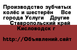 Производство зубчатых колёс и шестерён. - Все города Услуги » Другие   . Ставропольский край,Кисловодск г.